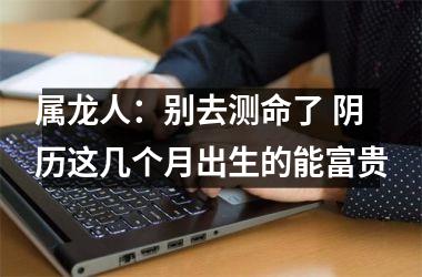 <h3>属龙人：别去测命了 阴历这几个月出生的能富贵