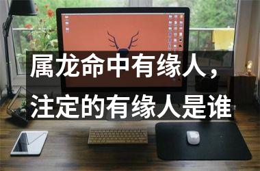 <h3>属龙命中有缘人，注定的有缘人是谁