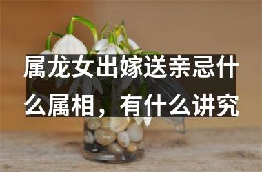 属龙女出嫁送亲忌什么属相，有什么讲究
