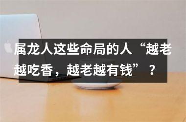 属龙人这些命局的人“越老越吃香，越老越有钱” ？