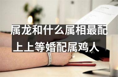 属龙和什么属相配 上上等婚配属鸡人
