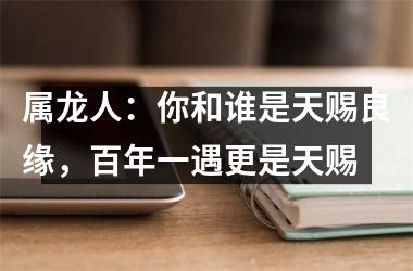 属龙人：你和谁是天赐良缘，百年一遇更是天赐