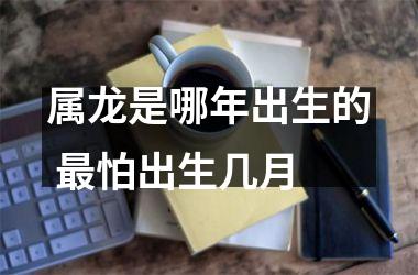 属龙是哪年出生的 怕出生几月