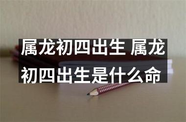 属龙初四出生 属龙初四出生是什么命