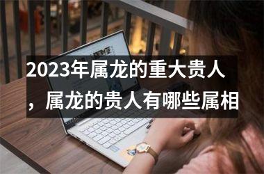 2025年属龙的重大贵人，属龙的贵人有哪些属相