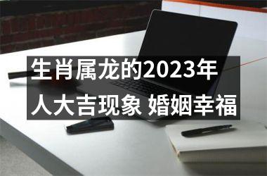 生肖属龙的2025年人大吉现象 婚姻幸福