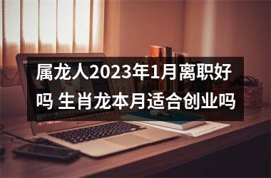 属龙人2025年1月离职好吗 生肖龙本月适合创业吗