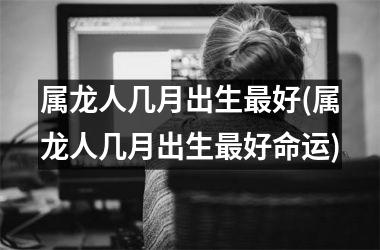 属龙人几月出生好(属龙人几月出生好命运)