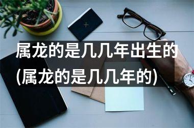 属龙的是几几年出生的(属龙的是几几年的)