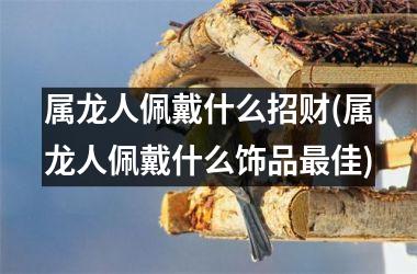 属龙人佩戴什么招财(属龙人佩戴什么饰品最佳)