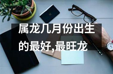 属龙几月份出生的最好,最旺龙