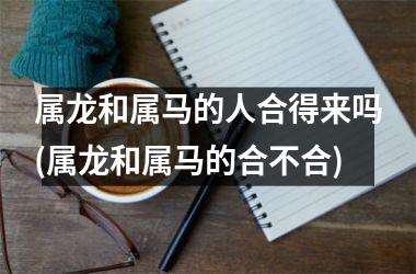 <h3>属龙和属马的人合得来吗(属龙和属马的合不合)