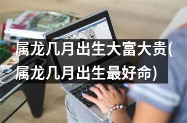 属龙几月出生大富大贵(属龙几月出生最好命)