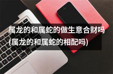 <h3>属龙的和属蛇的做生意合财吗(属龙的和属蛇的相配吗)