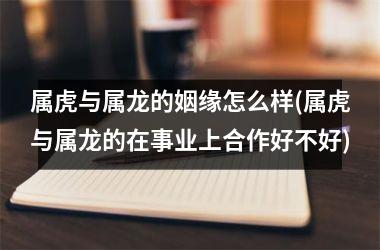 <h3>属虎与属龙的姻缘怎么样(属虎与属龙的在事业上合作好不好)