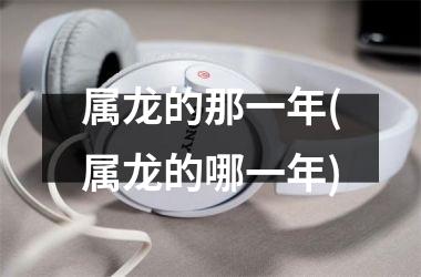 属龙的那一年(属龙的哪一年)