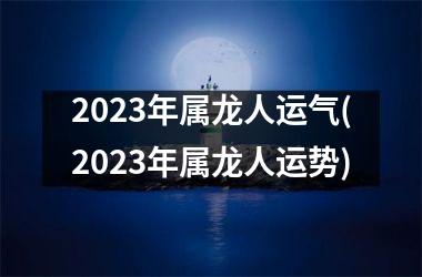 2023年属龙人运气(2023年属龙人运势)
