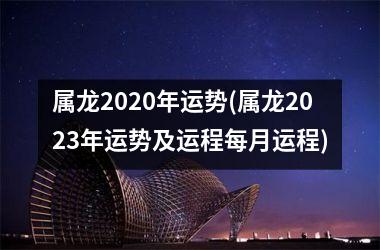 属龙2020年运势(属龙2023年运势及运程每月运程)