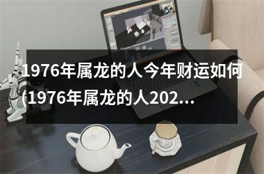 1976年属龙的人今年财运如何(1976年属龙的人2025年的运势及运程)