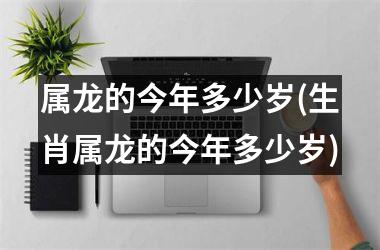 <h3>属龙的今年多少岁(生肖属龙的今年多少岁)