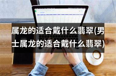 属龙的适合戴什么翡翠(男士属龙的适合戴什么翡翠)