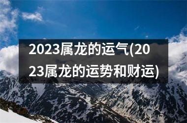 2023属龙的运气(2023属龙的运势和财运)