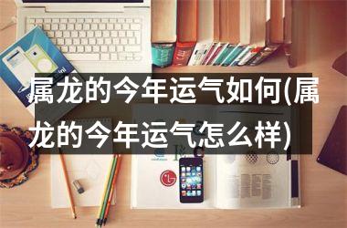 属龙的今年运气如何(属龙的今年运气怎么样)