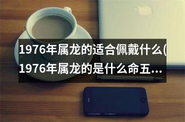 <h3>1976年属龙的适合佩戴什么(1976年属龙的是什么命五行属什么)
