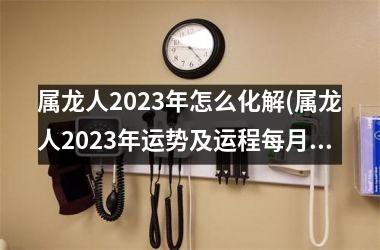 属龙人2023年怎么化解(属龙人2023年运势及运程每月运程每月运程)