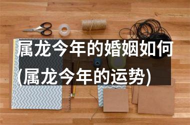 属龙今年的婚姻如何(属龙今年的运势)