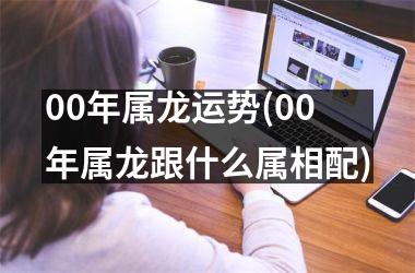 00年属龙运势(00年属龙跟什么属相配)