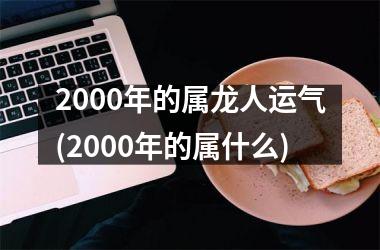 2000年的属龙人运气(2000年的属什么)