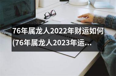 76年属龙人2022年财运如何(76年属龙人2023年运势及运程每月运程)