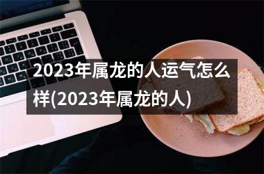 2023年属龙的人运气怎么样(2023年属龙的人)