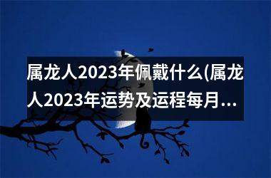 属龙人2025年佩戴什么(属龙人2025年运势及运程每月运程每月运程)