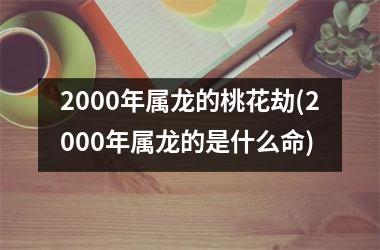 <h3>2000年属龙的桃花劫(2000年属龙的是什么命)