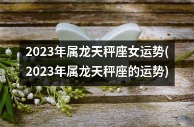 2023年属龙天秤座女运势(2023年属龙天秤座的运势)