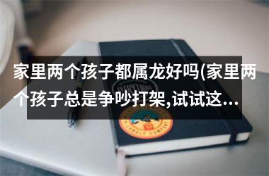 <h3>家里两个孩子都属龙好吗(家里两个孩子总是争吵打架,试试这样去做)