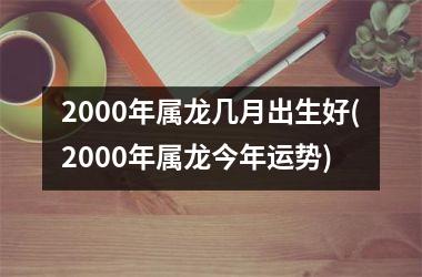 2000年属龙几月出生好(2000年属龙今年运势)