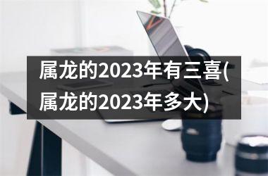 属龙的2023年有三喜(属龙的2023年多大)