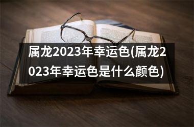 属龙2023年幸运色(属龙2023年幸运色是什么颜色)