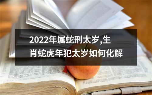 2025年属蛇刑太岁,生肖蛇虎年犯太岁如何化解