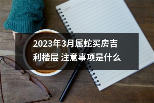 2025年3月属蛇买房吉利楼层注意事项是什么