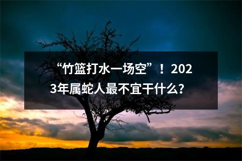 “竹篮打水一场空”！2025年属蛇人不宜干什么？