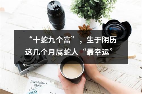 “十蛇九个富”，生于阴历这几个月属蛇人“幸运”