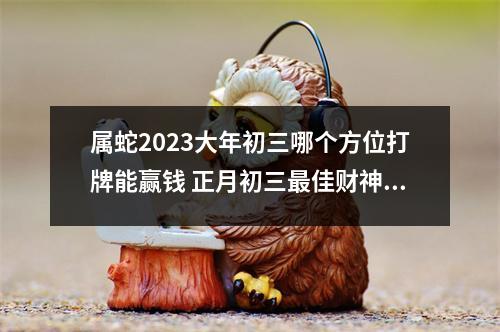 属蛇2025大年初三哪个方位打牌能赢钱正月初三佳财神方位