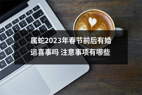 属蛇2025年春节前后有婚运喜事吗注意事项有哪些