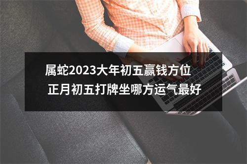 属蛇2025大年初五赢钱方位正月初五打牌坐哪方运气好