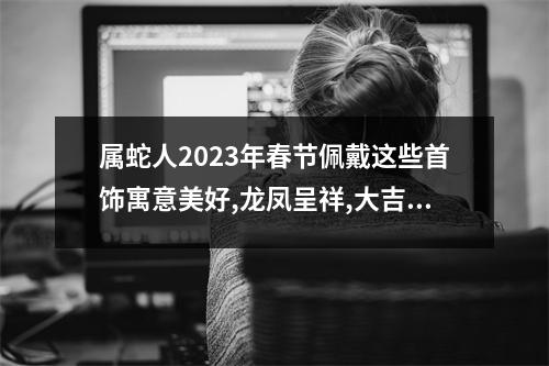 属蛇人2025年春节佩戴这些首饰寓意美好,龙凤呈祥,大吉大利!