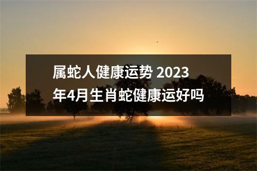 属蛇人健康运势2025年4月生肖蛇健康运好吗